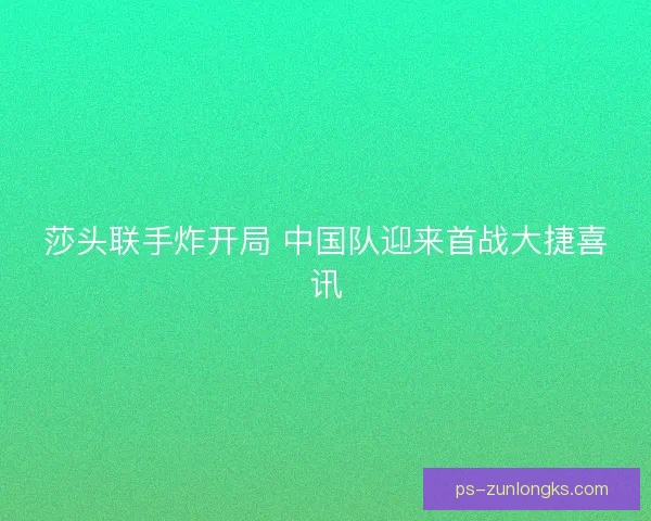 莎头联手炸开局 中国队迎来首战大捷喜讯