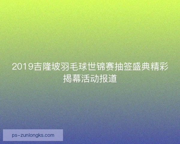 2019吉隆坡羽毛球世锦赛抽签盛典精彩揭幕活动报道 2019吉隆坡羽毛球世锦赛抽签盛典精彩揭幕活动报道