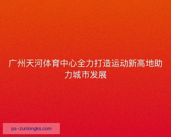 广州天河体育中心全力打造运动新高地助力城市发展