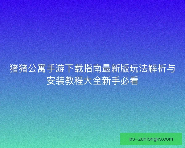 猪猪公寓手游下载指南最新版玩法解析与安装教程大全新手必看 猪猪公寓手游下载指南最新版玩法解析与安装教程大全新手必看