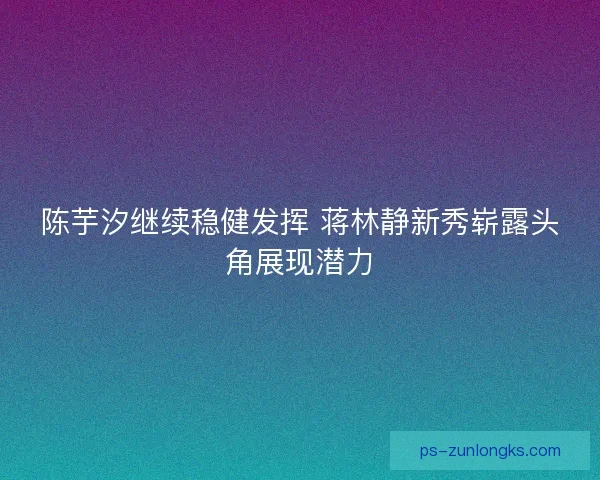 陈芋汐继续稳健发挥 蒋林静新秀崭露头角展现潜力