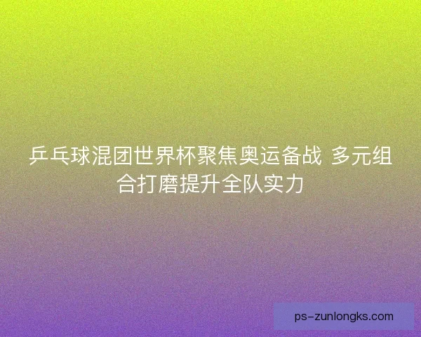 乒乓球混团世界杯聚焦奥运备战 多元组合打磨提升全队实力