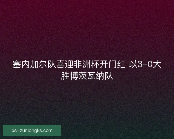 塞内加尔队喜迎非洲杯开门红 以3-0大胜博茨瓦纳队