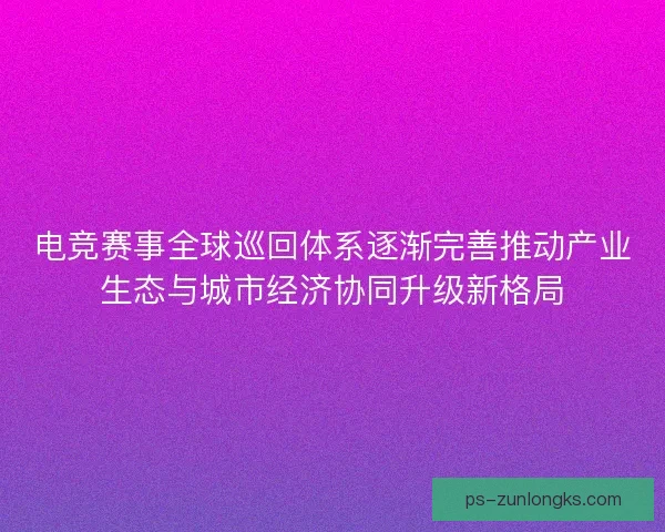 电竞赛事全球巡回体系逐渐完善推动产业生态与城市经济协同升级新格局