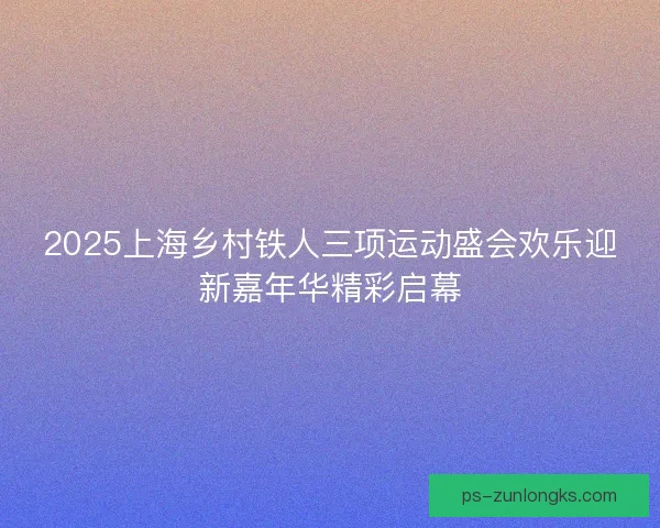 2025上海乡村铁人三项运动盛会欢乐迎新嘉年华精彩启幕