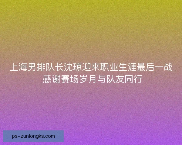 上海男排队长沈琼迎来职业生涯最后一战 感谢赛场岁月与队友同行