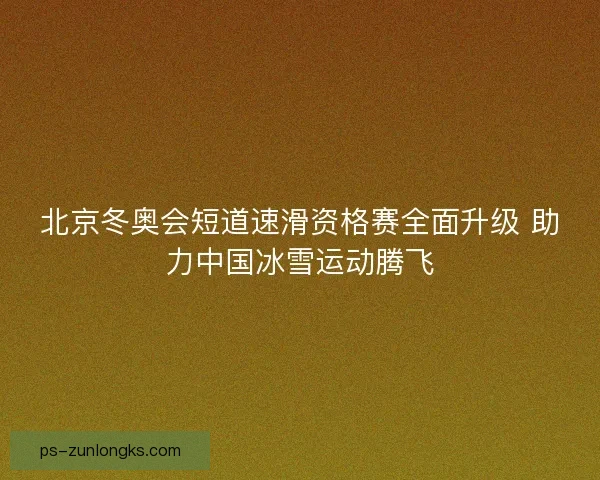 北京冬奥会短道速滑资格赛全面升级 助力中国冰雪运动腾飞