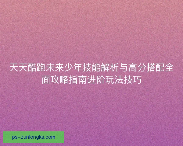 天天酷跑未来少年技能解析与高分搭配全面攻略指南进阶玩法技巧