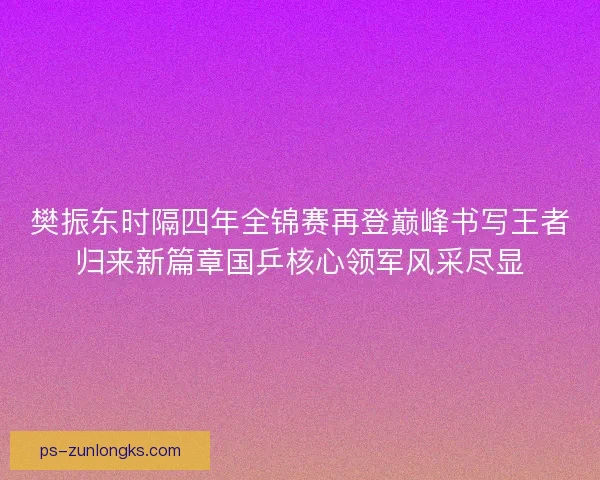 樊振东时隔四年全锦赛再登巅峰书写王者归来新篇章国乒核心领军风采尽显 樊振东时隔四年全锦赛再登巅峰书写王者归来新篇章国乒核心领军风采尽显