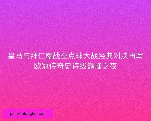 皇马与拜仁鏖战至点球大战经典对决再写欧冠传奇史诗级巅峰之夜 皇马与拜仁鏖战至点球大战经典对决再写欧冠传奇史诗级巅峰之夜