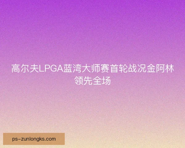 高尔夫LPGA蓝湾大师赛首轮战况金阿林领先全场 高尔夫LPGA蓝湾大师赛首轮战况金阿林领先全场