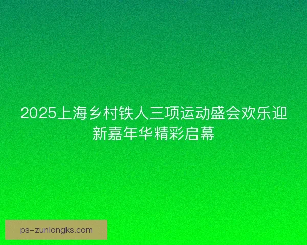 2025上海乡村铁人三项运动盛会欢乐迎新嘉年华精彩启幕 2025上海乡村铁人三项运动盛会欢乐迎新嘉年华精彩启幕