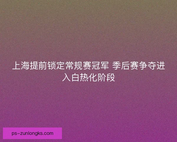 上海提前锁定常规赛冠军 季后赛争夺进入白热化阶段