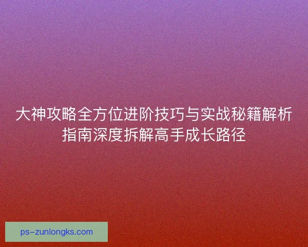 大神攻略全方位进阶技巧与实战秘籍解析指南深度拆解高手成长路径