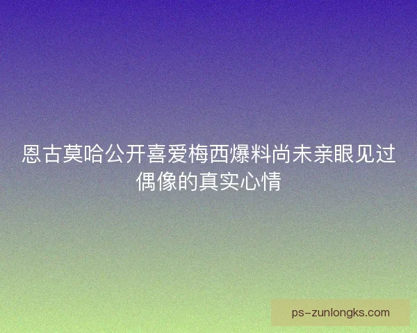 恩古莫哈公开喜爱梅西爆料尚未亲眼见过偶像的真实心情