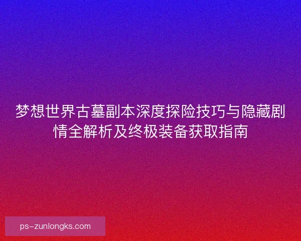 梦想世界古墓副本深度探险技巧与隐藏剧情全解析及终极装备获取指南