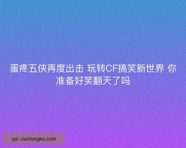 蛋疼五侠再度出击 玩转CF搞笑新世界 你准备好笑翻天了吗 蛋疼五侠再度出击 玩转CF搞笑新世界 你准备好笑翻天了吗
