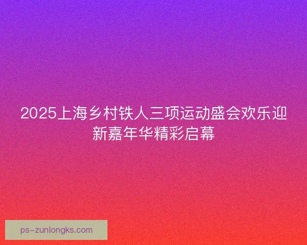 2025上海乡村铁人三项运动盛会欢乐迎新嘉年华精彩启幕 2025上海乡村铁人三项运动盛会欢乐迎新嘉年华精彩启幕