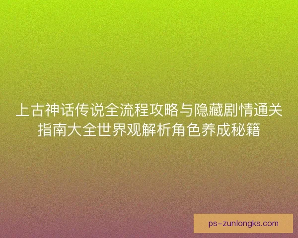 上古神话传说全流程攻略与隐藏剧情通关指南大全世界观解析角色养成秘籍 上古神话传说全流程攻略与隐藏剧情通关指南大全世界观解析角色养成秘籍