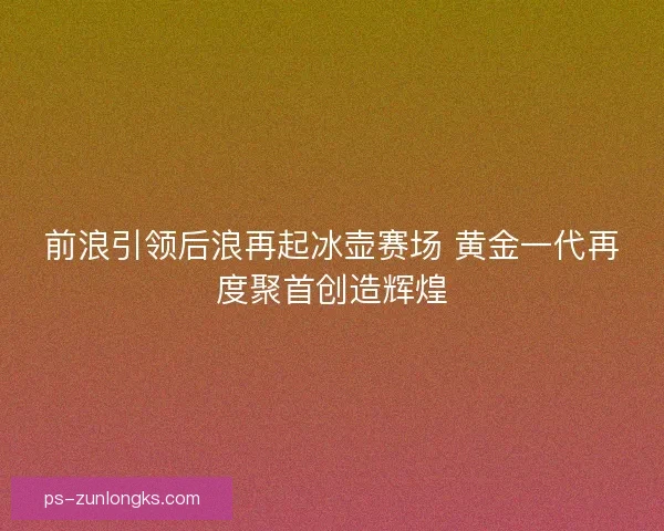 前浪引领后浪再起冰壶赛场 黄金一代再度聚首创造辉煌 前浪引领后浪再起冰壶赛场 黄金一代再度聚首创造辉煌