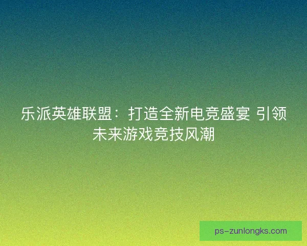 乐派英雄联盟：打造全新电竞盛宴 引领未来游戏竞技风潮