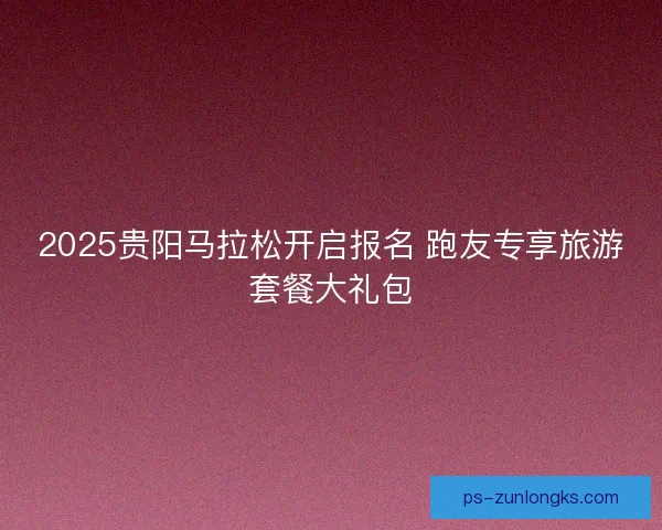 2025贵阳马拉松开启报名 跑友专享旅游套餐大礼包 2025贵阳马拉松开启报名 跑友专享旅游套餐大礼包