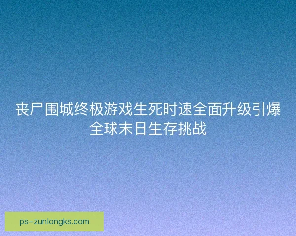 丧尸围城终极游戏生死时速全面升级引爆全球末日生存挑战 丧尸围城终极游戏生死时速全面升级引爆全球末日生存挑战