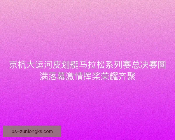 京杭大运河皮划艇马拉松系列赛总决赛圆满落幕激情挥桨荣耀齐聚 京杭大运河皮划艇马拉松系列赛总决赛圆满落幕激情挥桨荣耀齐聚