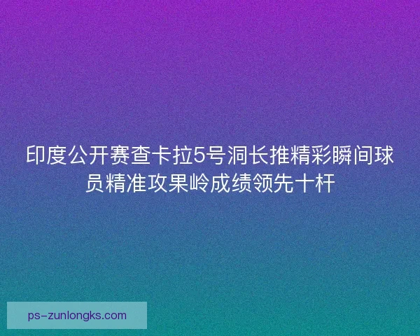 印度公开赛查卡拉5号洞长推精彩瞬间球员精准攻果岭成绩领先十杆 印度公开赛查卡拉5号洞长推精彩瞬间球员精准攻果岭成绩领先十杆