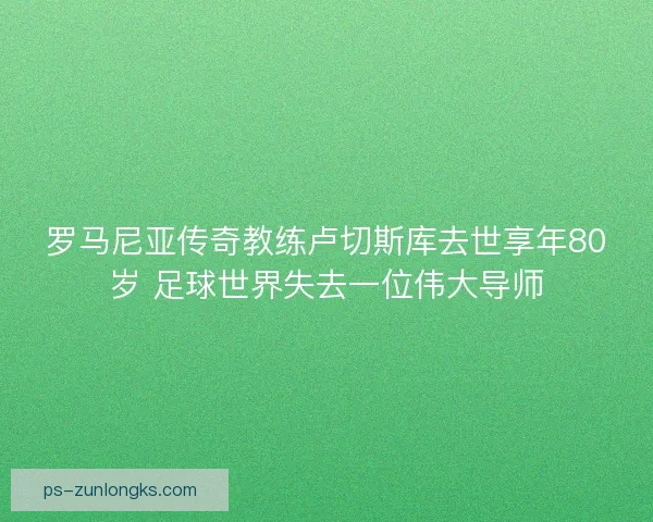 罗马尼亚传奇教练卢切斯库去世享年80岁 足球世界失去一位伟大导师 罗马尼亚传奇教练卢切斯库去世享年80岁 足球世界失去一位伟大导师