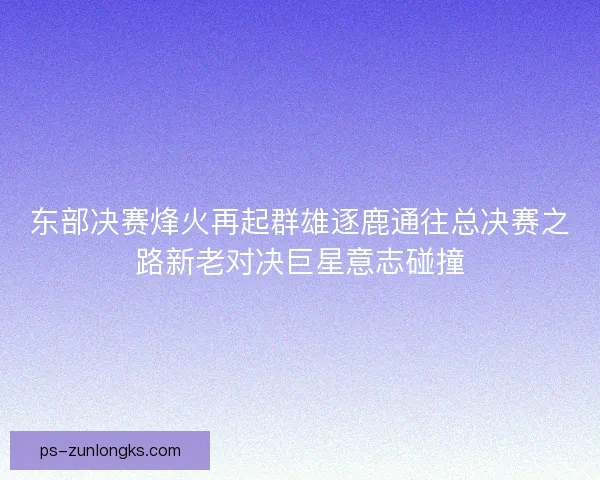 东部决赛烽火再起群雄逐鹿通往总决赛之路新老对决巨星意志碰撞