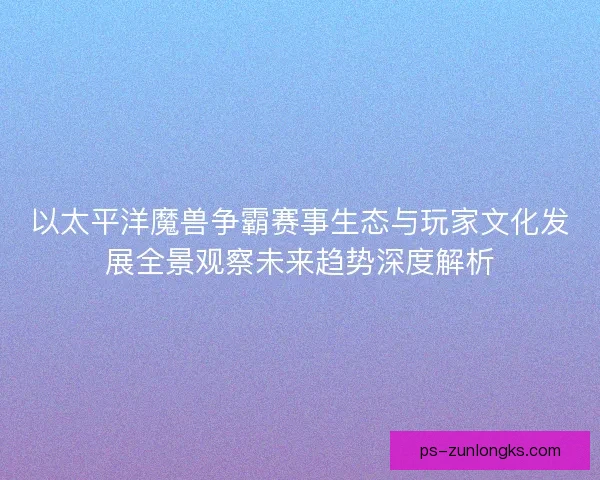 以太平洋魔兽争霸赛事生态与玩家文化发展全景观察未来趋势深度解析
