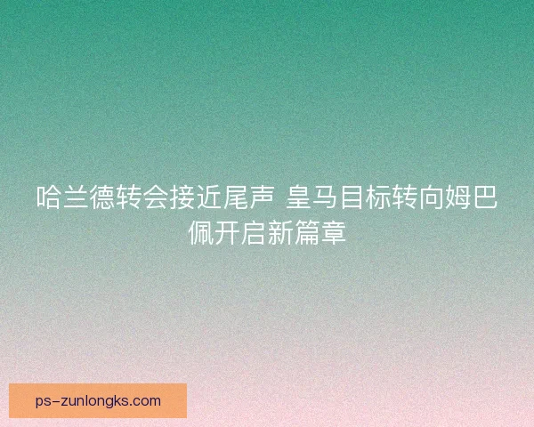 哈兰德转会接近尾声 皇马目标转向姆巴佩开启新篇章