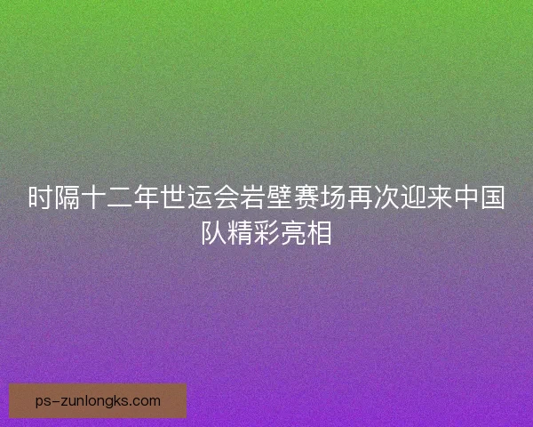 时隔十二年世运会岩壁赛场再次迎来中国队精彩亮相