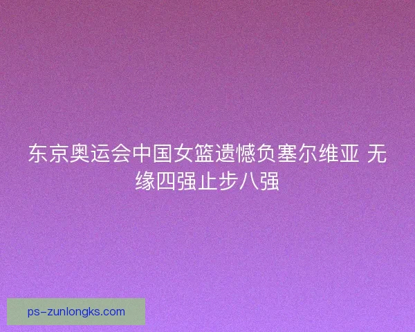 东京奥运会中国女篮遗憾负塞尔维亚 无缘四强止步八强