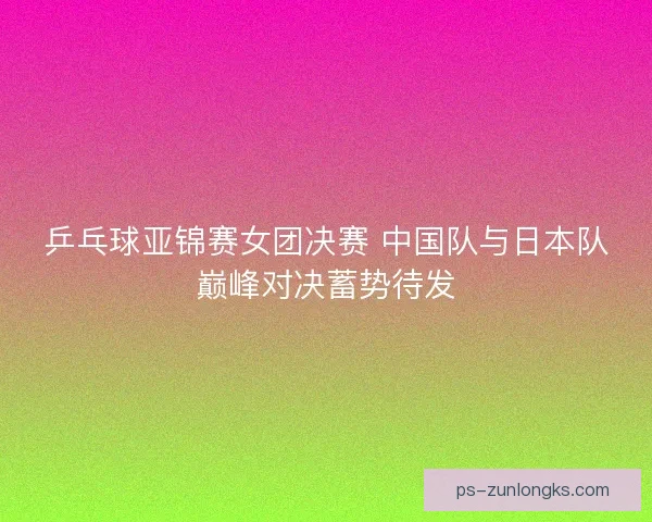 乒乓球亚锦赛女团决赛 中国队与日本队巅峰对决蓄势待发